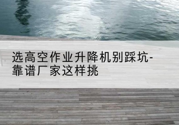 磐安剪叉式升降机厂家-选高空作业升降机别踩坑-靠谱厂家这样挑