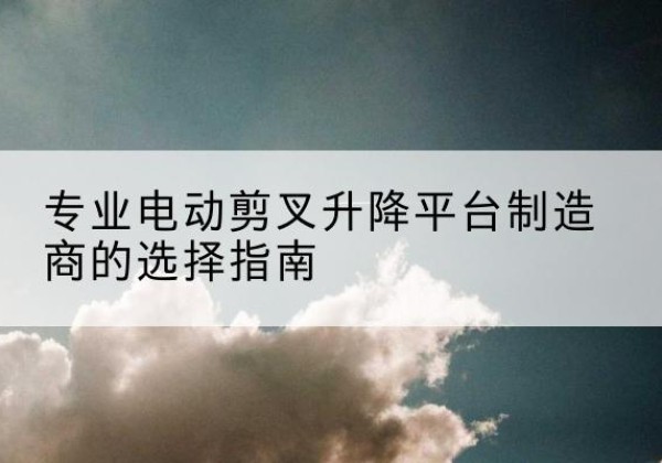 磐安电动剪叉升降平台厂家-专业电动剪叉升降平台制造商的选择指南